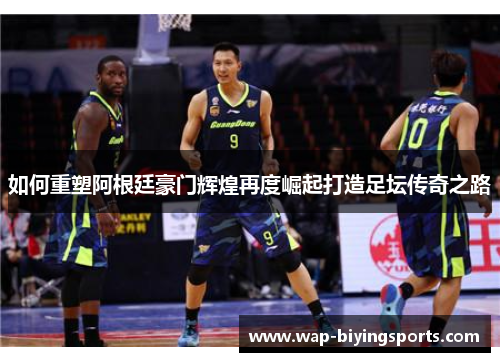 如何重塑阿根廷豪门辉煌再度崛起打造足坛传奇之路