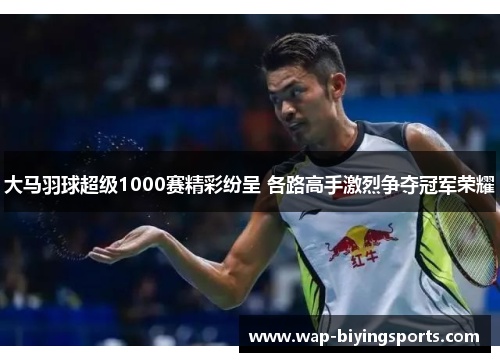 大马羽球超级1000赛精彩纷呈 各路高手激烈争夺冠军荣耀