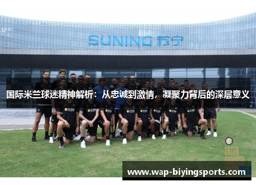 国际米兰球迷精神解析：从忠诚到激情，凝聚力背后的深层意义