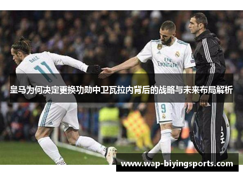 皇马为何决定更换功勋中卫瓦拉内背后的战略与未来布局解析