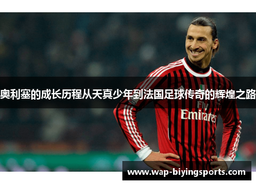奥利塞的成长历程从天真少年到法国足球传奇的辉煌之路